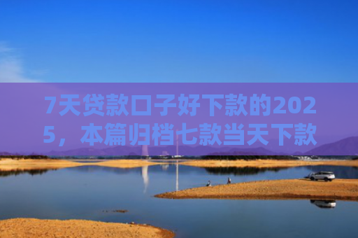 7天贷款口子好下款的2025，本篇归档七款当天下款网贷新口子