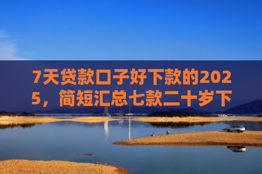 7天贷款口子好下款的2025，简短汇总七款二十岁下款的网贷口子