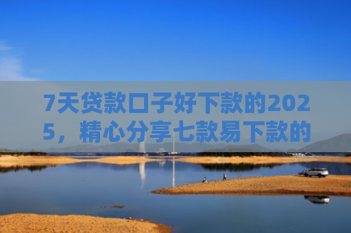 7天贷款口子好下款的2025，精心分享七款易下款的正规网贷口子