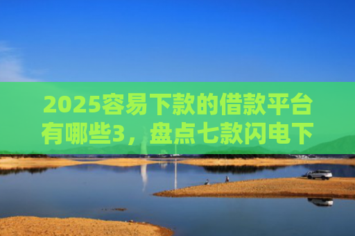 2025容易下款的借款平台有哪些3，盘点七款闪电下款的网贷口子