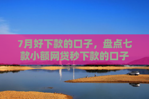 7月好下款的口子，盘点七款小额网贷秒下款的口子