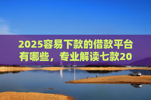 2025容易下款的借款平台有哪些，专业解读七款2025年网贷下款口子