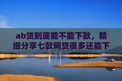 ab贷到底能不能下款，精细分享七款网贷很多还能下款的口子
