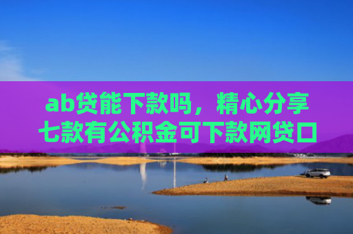 ab贷能下款吗，精心分享七款有公积金可下款网贷口子