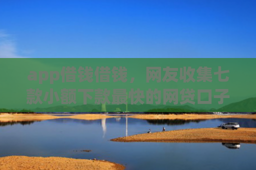 app借钱借钱，网友收集七款小额下款最快的网贷口子