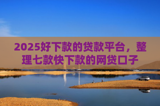 2025好下款的贷款平台，整理七款快下款的网贷口子