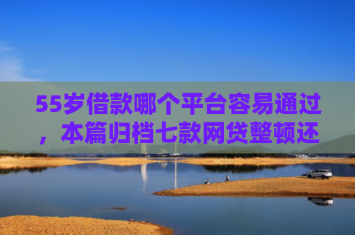 55岁借款哪个平台容易通过，本篇归档七款网贷整顿还能下款的口子