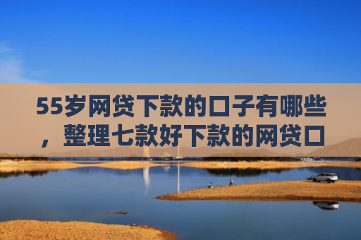 55岁网贷下款的口子有哪些，整理七款好下款的网贷口子论坛