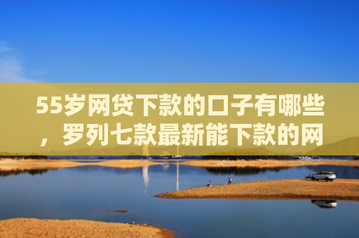 55岁网贷下款的口子有哪些，罗列七款最新能下款的网贷口子