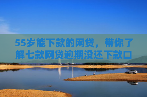 55岁能下款的网贷，带你了解七款网贷逾期没还下款口子