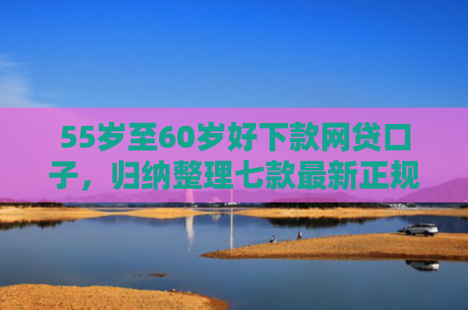 55岁至60岁好下款网贷口子，归纳整理七款最新正规网贷下款口子