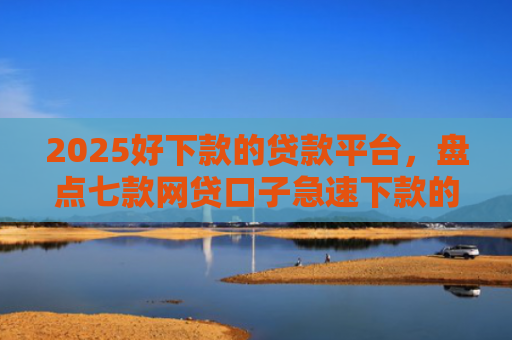 2025好下款的贷款平台，盘点七款网贷口子急速下款的
