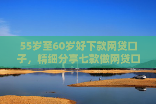 55岁至60岁好下款网贷口子，精细分享七款做网贷口子下款合法吗