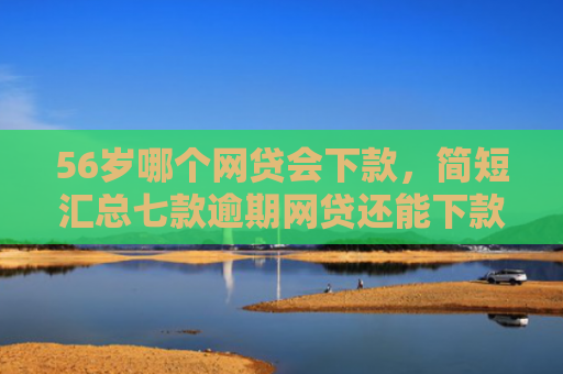 56岁哪个网贷会下款，简短汇总七款逾期网贷还能下款的口子