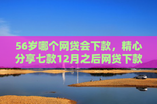56岁哪个网贷会下款，精心分享七款12月之后网贷下款口子