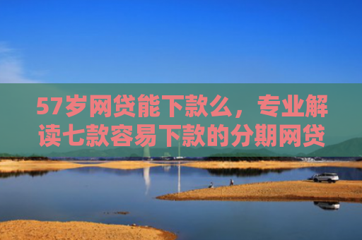 57岁网贷能下款么，专业解读七款容易下款的分期网贷口子