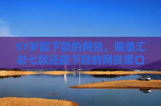 57岁能下款的网贷，隆重汇总七款还能下款的网贷黑口子