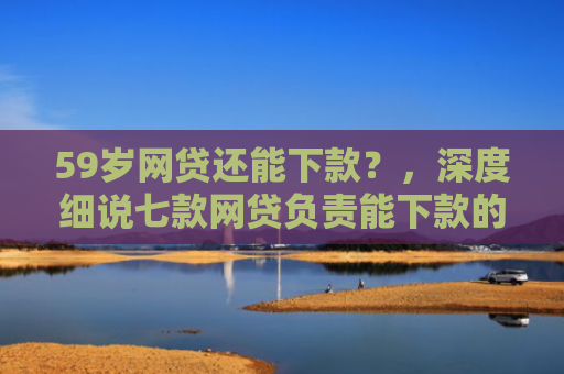 59岁网贷还能下款？，深度细说七款网贷负责能下款的口子
