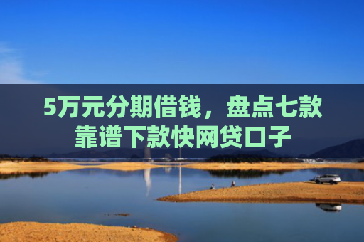 5万元分期借钱，盘点七款靠谱下款快网贷口子