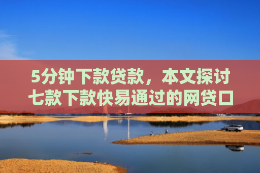 5分钟下款贷款，本文探讨七款下款快易通过的网贷口子