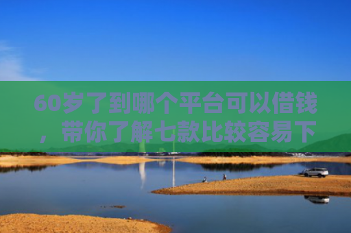 60岁了到哪个平台可以借钱，带你了解七款比较容易下款的网贷口子