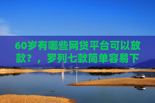 60岁有哪些网贷平台可以放款？，罗列七款简单容易下款的网贷口子