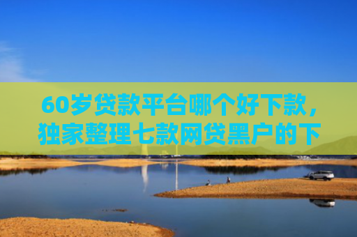 60岁贷款平台哪个好下款，独家整理七款网贷黑户的下款大额口子