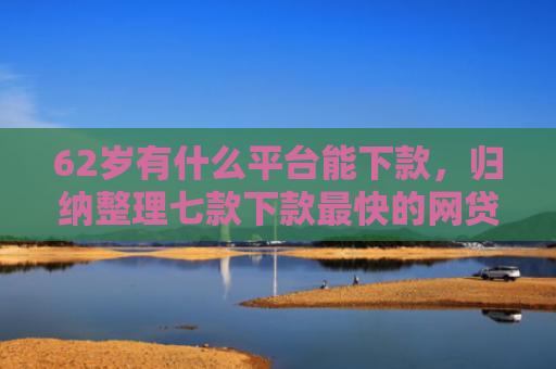 62岁有什么平台能下款，归纳整理七款下款最快的网贷新口子