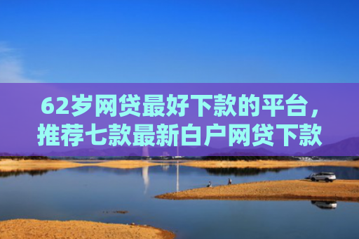 62岁网贷最好下款的平台，推荐七款最新白户网贷下款口子