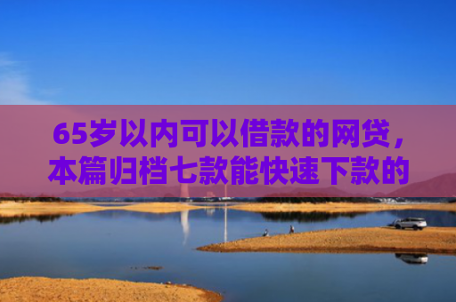 65岁以内可以借款的网贷，本篇归档七款能快速下款的网贷口子