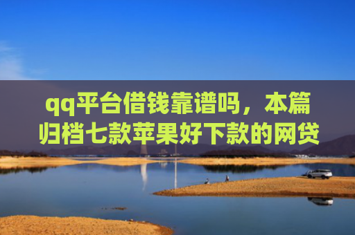 qq平台借钱靠谱吗，本篇归档七款苹果好下款的网贷口子