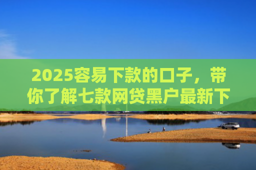 2025容易下款的口子，带你了解七款网贷黑户最新下款口子