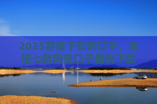 2025容易下款的口子，深挖七款网贷口子最快下款