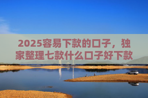 2025容易下款的口子，独家整理七款什么口子好下款网贷