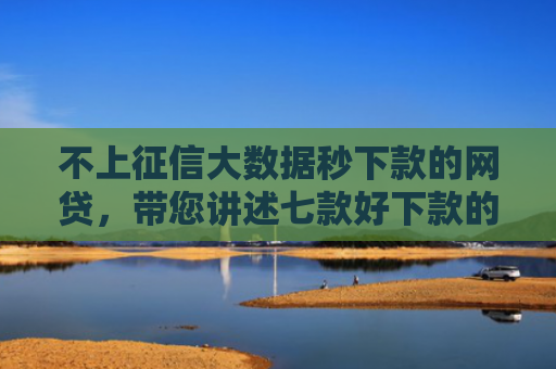 不上征信大数据秒下款的网贷，带您讲述七款好下款的网贷口子口子哥