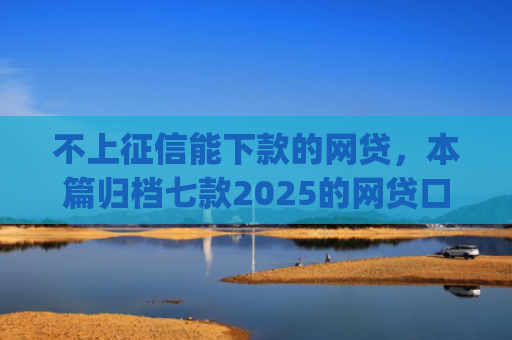 不上征信能下款的网贷，本篇归档七款2025的网贷口子app强制强下款