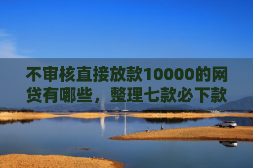不审核直接放款10000的网贷有哪些，整理七款必下款的5天网贷口子