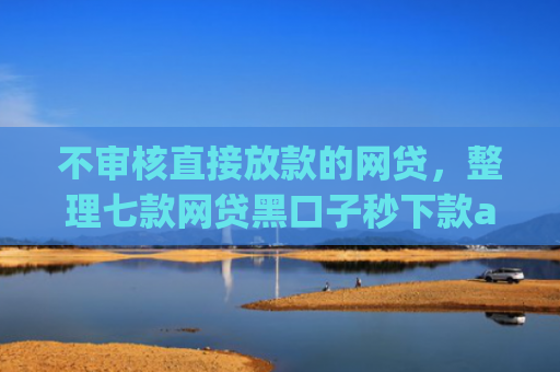 不审核直接放款的网贷，整理七款网贷黑口子秒下款app有哪些