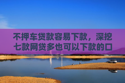 不押车贷款容易下款，深挖七款网贷多也可以下款的口子