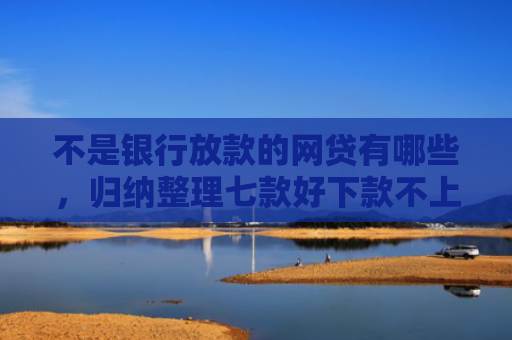 不是银行放款的网贷有哪些，归纳整理七款好下款不上征信网贷口子