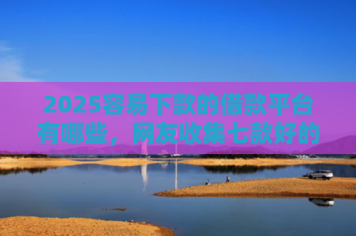 2025容易下款的借款平台有哪些，网友收集七款好的网贷下款口子