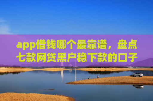 app借钱哪个最靠谱，盘点七款网贷黑户稳下款的口子