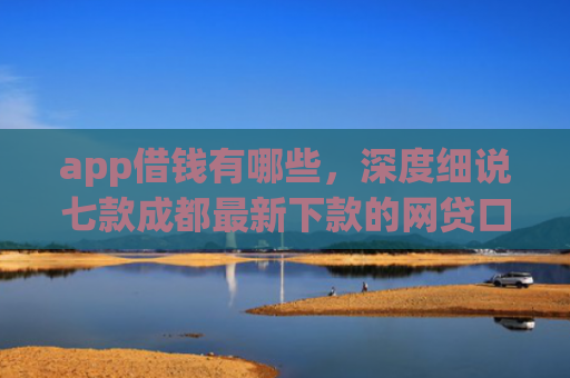 app借钱有哪些，深度细说七款成都最新下款的网贷口子