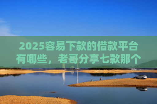 2025容易下款的借款平台有哪些，老哥分享七款那个网贷口子容易下款