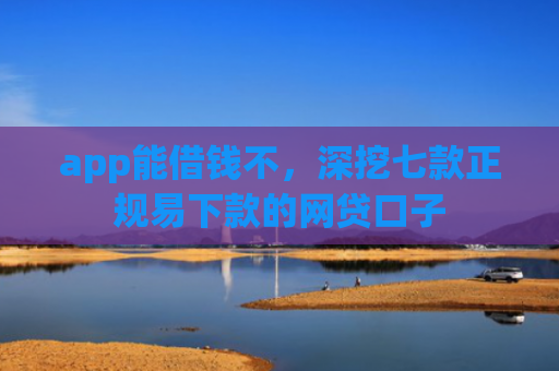 app能借钱不，深挖七款正规易下款的网贷口子
