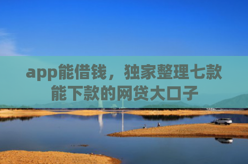 app能借钱，独家整理七款能下款的网贷大口子
