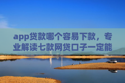 app贷款哪个容易下款，专业解读七款网贷口子一定能下款