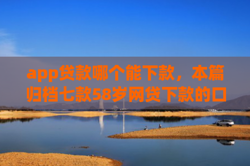 app贷款哪个能下款，本篇归档七款58岁网贷下款的口子