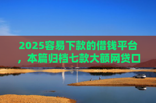 2025容易下款的借钱平台，本篇归档七款大额网贷口子好下款