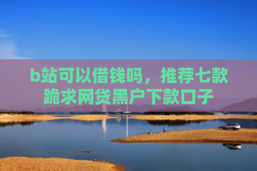 b站可以借钱吗，推荐七款跪求网贷黑户下款口子